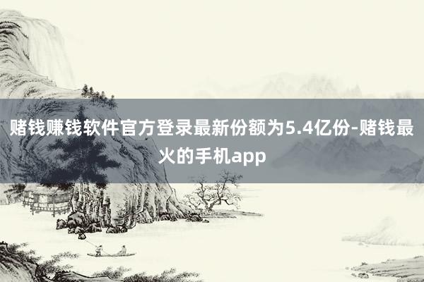 赌钱赚钱软件官方登录最新份额为5.4亿份-赌钱最火的手机app