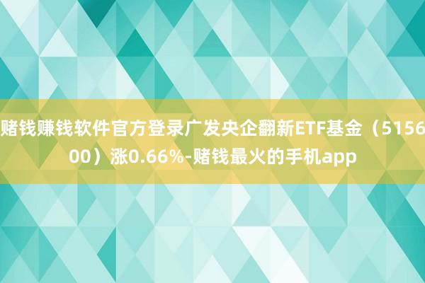 赌钱赚钱软件官方登录广发央企翻新ETF基金（515600）涨0.66%-赌钱最火的手机app