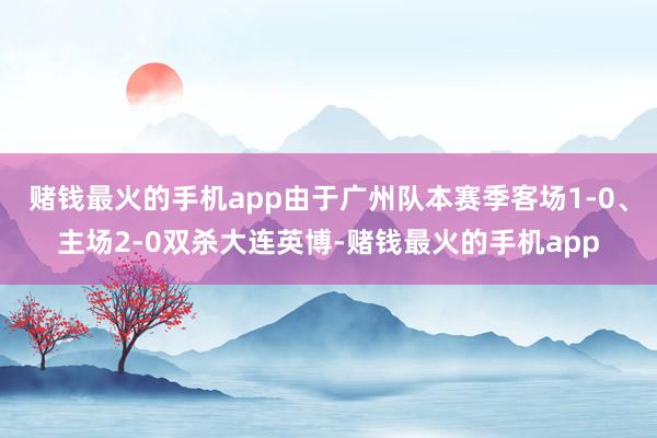 赌钱最火的手机app由于广州队本赛季客场1-0、主场2-0双杀大连英博-赌钱最火的手机app