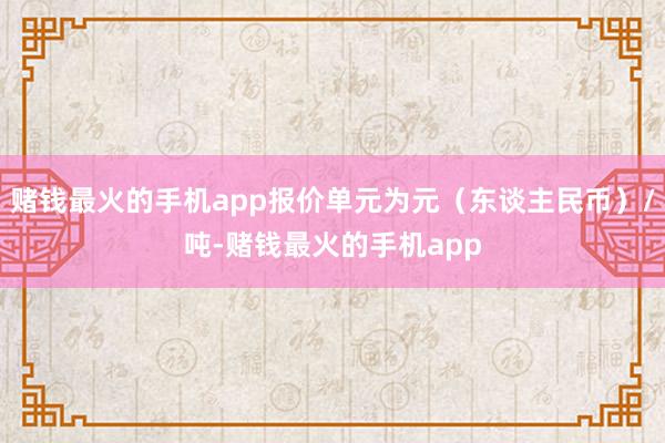 赌钱最火的手机app报价单元为元（东谈主民币）/吨-赌钱最火的手机app