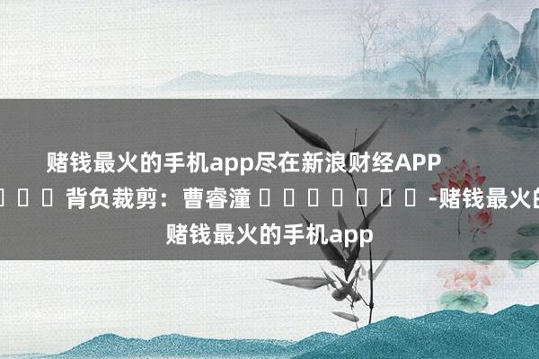 赌钱最火的手机app尽在新浪财经APP            						背负裁剪：曹睿潼 							-赌钱最火的手机app