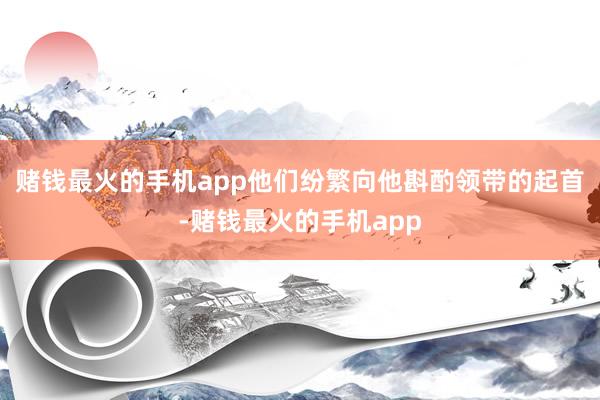赌钱最火的手机app他们纷繁向他斟酌领带的起首-赌钱最火的手机app