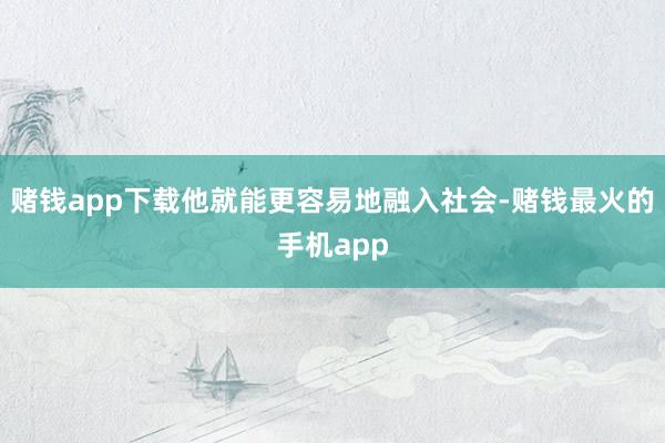 赌钱app下载他就能更容易地融入社会-赌钱最火的手机app