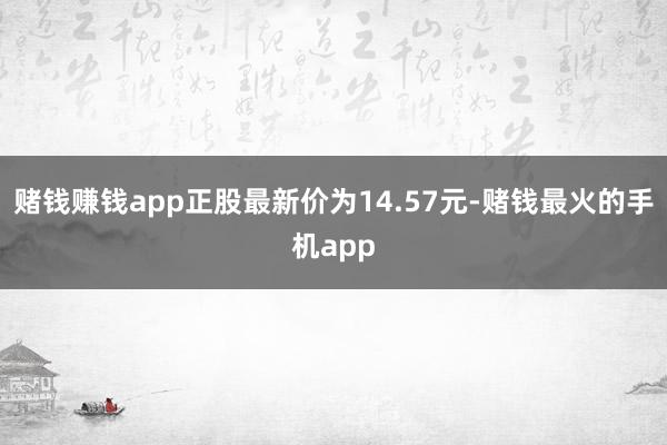 赌钱赚钱app正股最新价为14.57元-赌钱最火的手机app