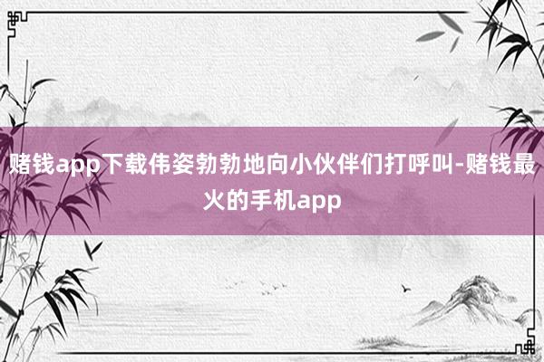 赌钱app下载伟姿勃勃地向小伙伴们打呼叫-赌钱最火的手机app