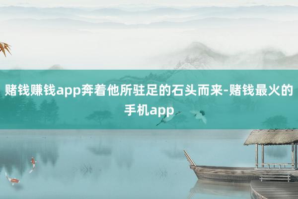 赌钱赚钱app奔着他所驻足的石头而来-赌钱最火的手机app