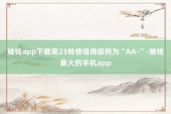 赌钱app下载荣23转债信用级别为“AA-”-赌钱最火的手机app