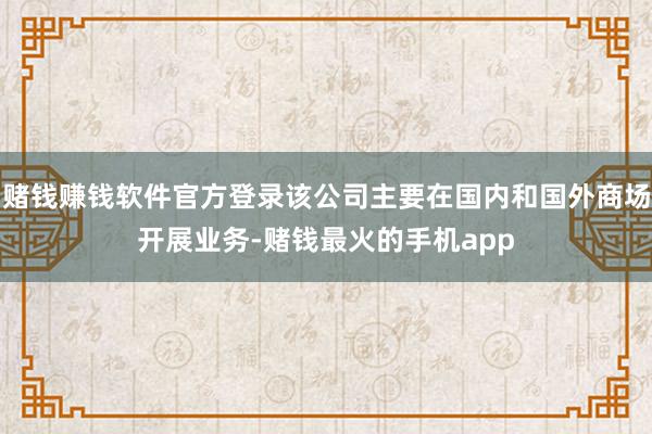 赌钱赚钱软件官方登录该公司主要在国内和国外商场开展业务-赌钱最火的手机app