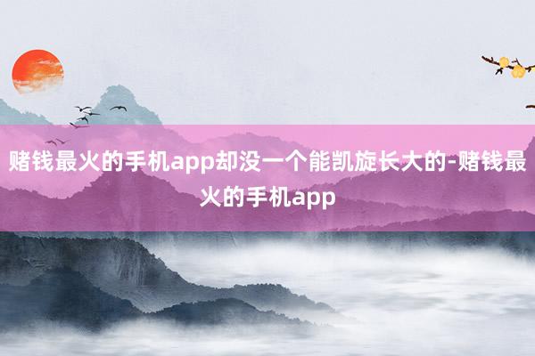赌钱最火的手机app却没一个能凯旋长大的-赌钱最火的手机app