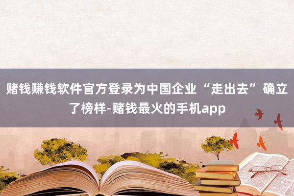 赌钱赚钱软件官方登录为中国企业 “走出去” 确立了榜样-赌钱最火的手机app