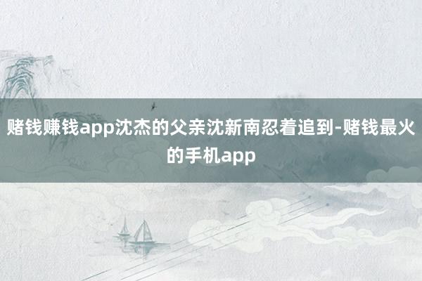赌钱赚钱app沈杰的父亲沈新南忍着追到-赌钱最火的手机app