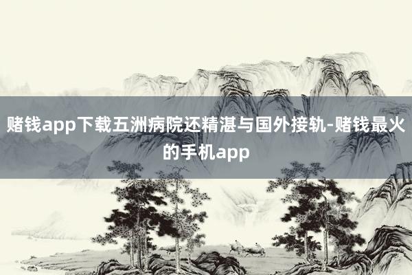 赌钱app下载五洲病院还精湛与国外接轨-赌钱最火的手机app