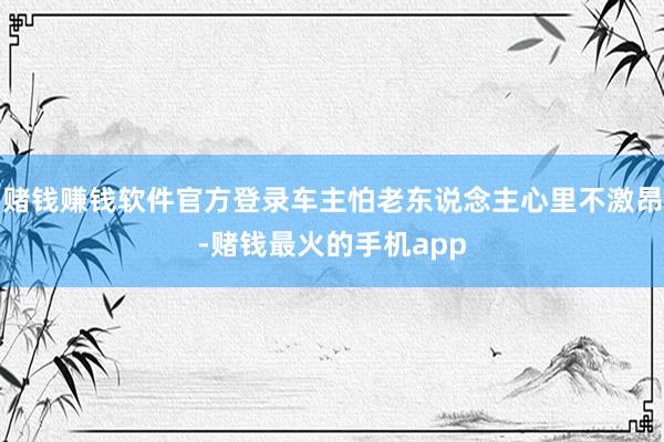 赌钱赚钱软件官方登录车主怕老东说念主心里不激昂-赌钱最火的手机app