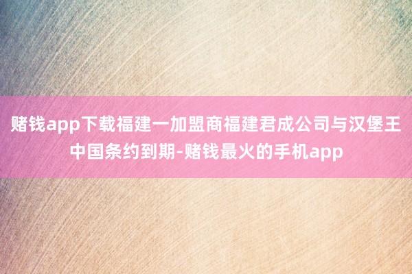 赌钱app下载福建一加盟商福建君成公司与汉堡王中国条约到期-赌钱最火的手机app