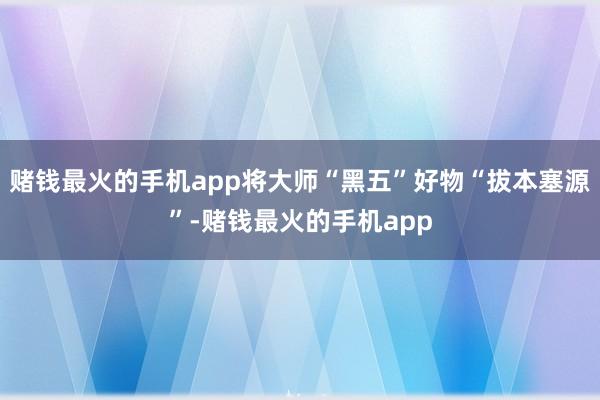 赌钱最火的手机app将大师“黑五”好物“拔本塞源”-赌钱最火的手机app