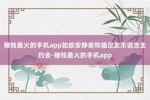 赌钱最火的手机app如故安静装饰插足友东说念主约会-赌钱最火的手机app