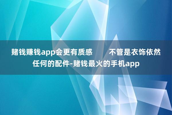 赌钱赚钱app会更有质感        不管是衣饰依然任何的配件-赌钱最火的手机app