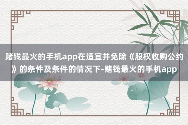 赌钱最火的手机app在适宜并免除《股权收购公约》的条件及条件的情况下-赌钱最火的手机app