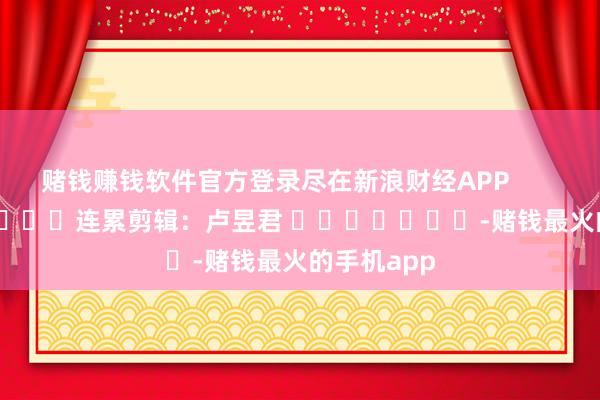 赌钱赚钱软件官方登录尽在新浪财经APP            						连累剪辑：卢昱君 							-赌钱最火的手机app