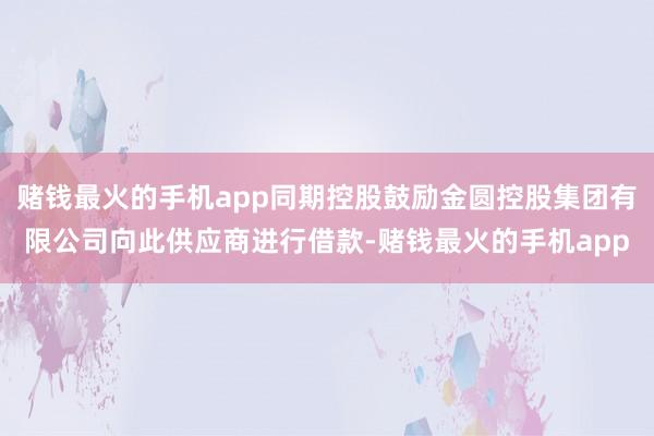 赌钱最火的手机app同期控股鼓励金圆控股集团有限公司向此供应商进行借款-赌钱最火的手机app