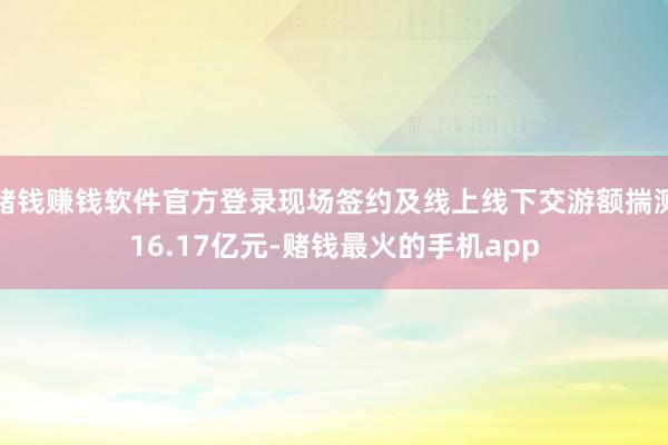 赌钱赚钱软件官方登录现场签约及线上线下交游额揣测16.17亿元-赌钱最火的手机app