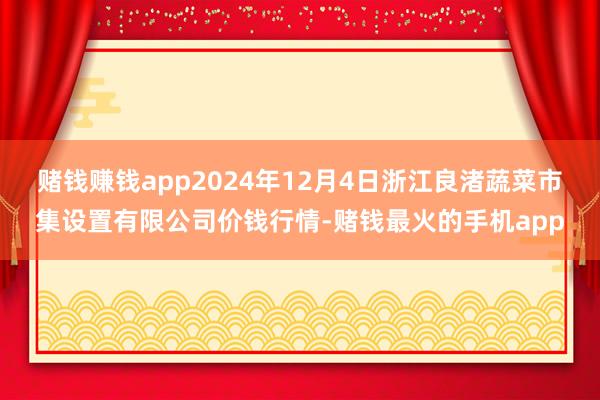赌钱赚钱app2024年12月4日浙江良渚蔬菜市集设置有限公司价钱行情-赌钱最火的手机app