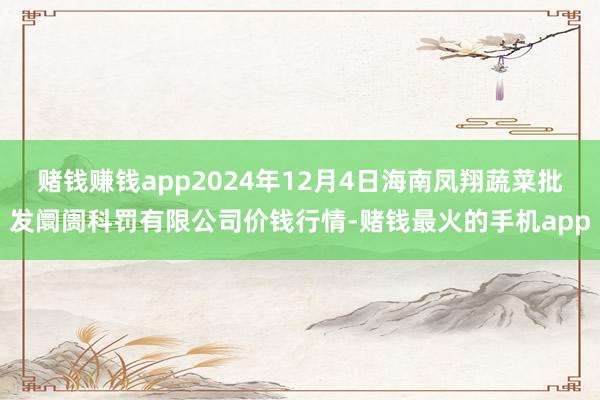 赌钱赚钱app2024年12月4日海南凤翔蔬菜批发阛阓科罚有限公司价钱行情-赌钱最火的手机app
