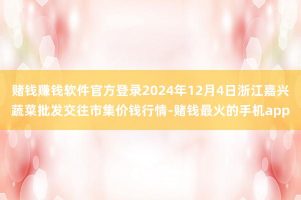 赌钱赚钱软件官方登录2024年12月4日浙江嘉兴蔬菜批发交往市集价钱行情-赌钱最火的手机app
