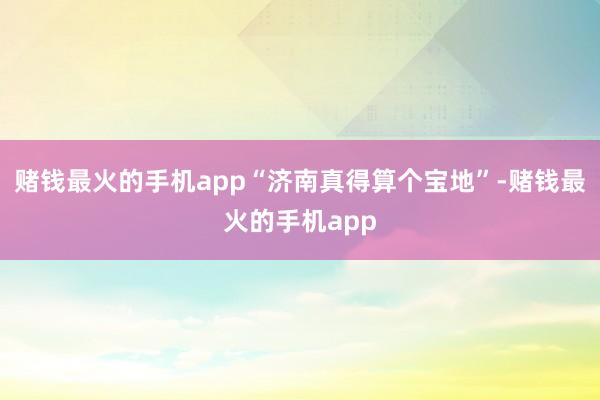 赌钱最火的手机app“济南真得算个宝地”-赌钱最火的手机app