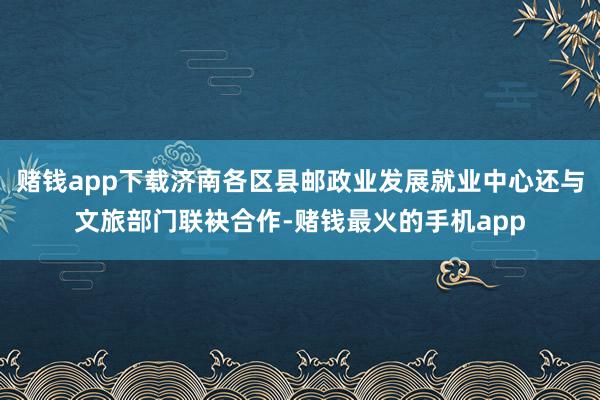 赌钱app下载济南各区县邮政业发展就业中心还与文旅部门联袂合作-赌钱最火的手机app