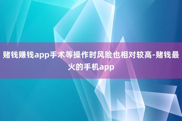 赌钱赚钱app手术等操作时风险也相对较高-赌钱最火的手机app