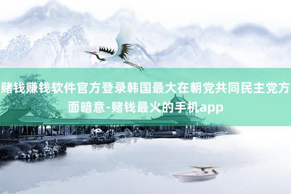 赌钱赚钱软件官方登录韩国最大在朝党共同民主党方面暗意-赌钱最火的手机app