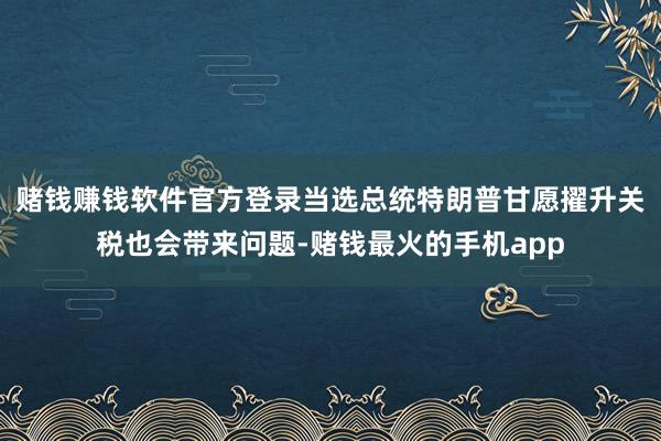 赌钱赚钱软件官方登录当选总统特朗普甘愿擢升关税也会带来问题-赌钱最火的手机app