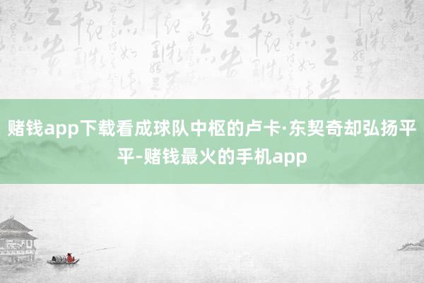 赌钱app下载看成球队中枢的卢卡·东契奇却弘扬平平-赌钱最火的手机app