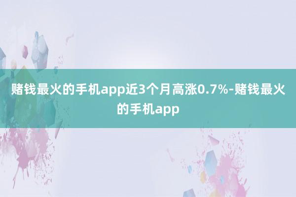 赌钱最火的手机app近3个月高涨0.7%-赌钱最火的手机app