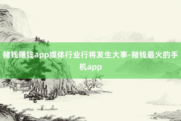 赌钱赚钱app媒体行业行将发生大事-赌钱最火的手机app
