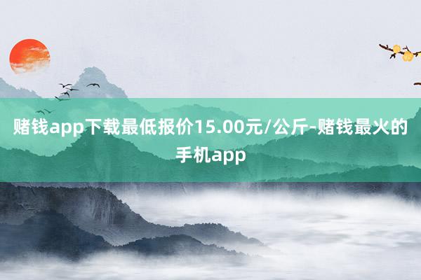 赌钱app下载最低报价15.00元/公斤-赌钱最火的手机app