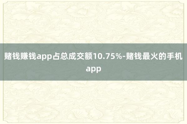 赌钱赚钱app占总成交额10.75%-赌钱最火的手机app