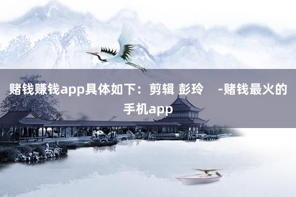 赌钱赚钱app具体如下：剪辑 彭玲    -赌钱最火的手机app