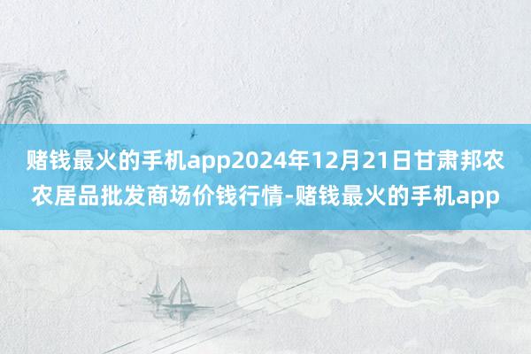 赌钱最火的手机app2024年12月21日甘肃邦农农居品批发商场价钱行情-赌钱最火的手机app