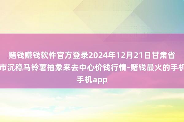赌钱赚钱软件官方登录2024年12月21日甘肃省定西市沉稳马铃薯抽象来去中心价钱行情-赌钱最火的手机app
