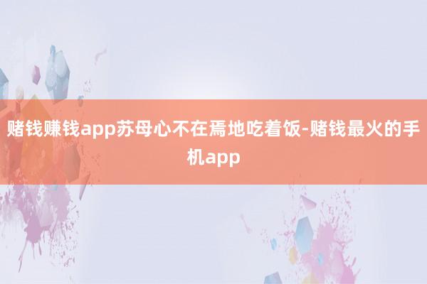 赌钱赚钱app苏母心不在焉地吃着饭-赌钱最火的手机app