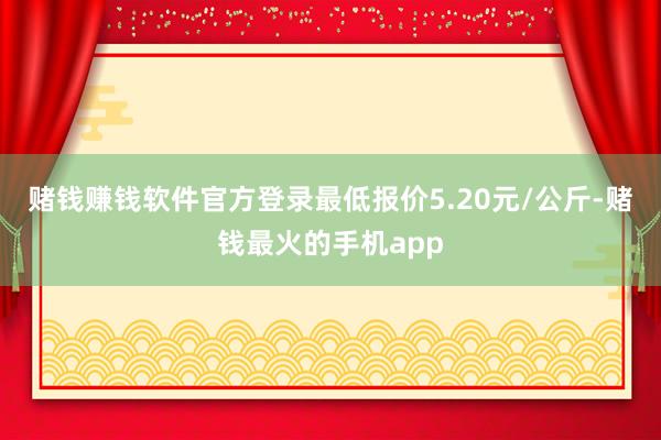 赌钱赚钱软件官方登录最低报价5.20元/公斤-赌钱最火的手机app
