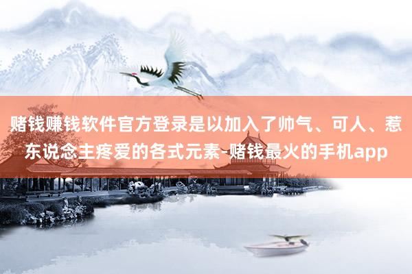 赌钱赚钱软件官方登录是以加入了帅气、可人、惹东说念主疼爱的各式元素-赌钱最火的手机app