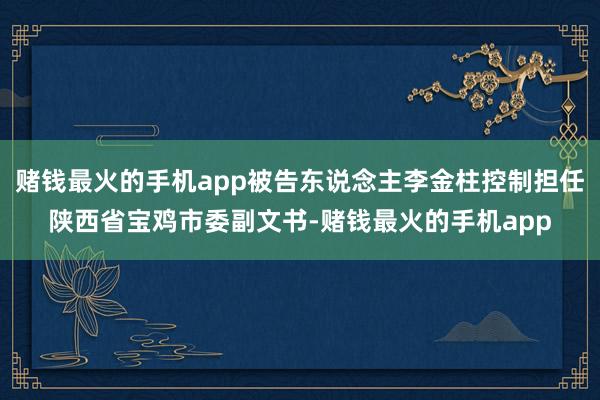 赌钱最火的手机app被告东说念主李金柱控制担任陕西省宝鸡市委副文书-赌钱最火的手机app