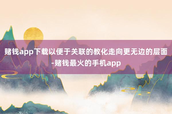 赌钱app下载以便于关联的教化走向更无边的层面-赌钱最火的手机app