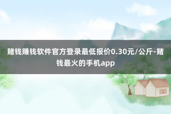 赌钱赚钱软件官方登录最低报价0.30元/公斤-赌钱最火的手机app