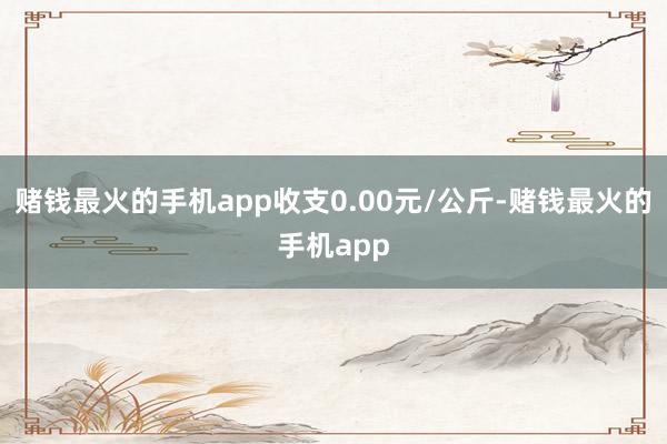 赌钱最火的手机app收支0.00元/公斤-赌钱最火的手机app