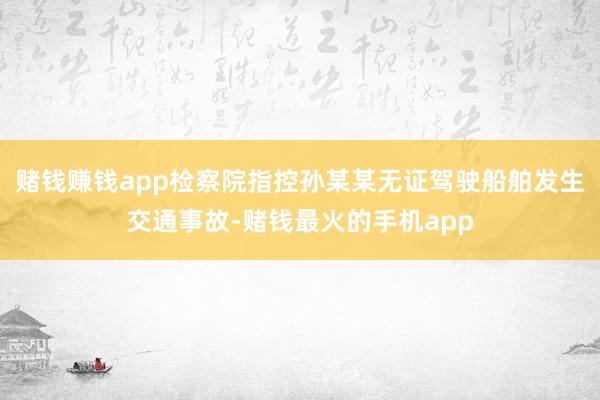 赌钱赚钱app检察院指控孙某某无证驾驶船舶发生交通事故-赌钱最火的手机app