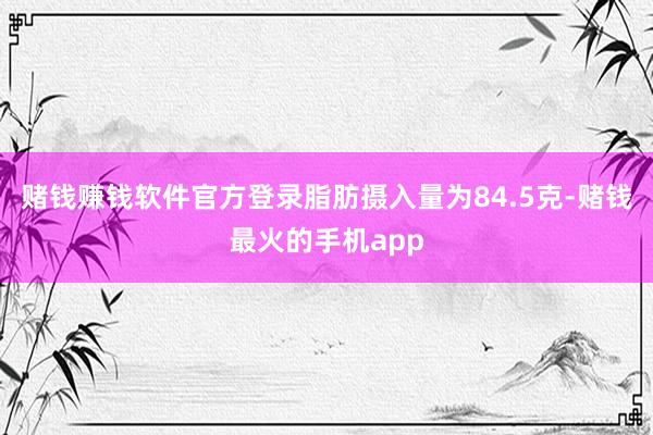 赌钱赚钱软件官方登录脂肪摄入量为84.5克-赌钱最火的手机app